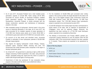 For updated information, please visit www.ibef.orgARUNACHAL PRADESH30
KEY INDUSTRIES – POWER … (1/3)
 As of June 2017, Arunachal Pradesh had a total installed power
generation capacity of 273.84 MW. Hydro energy (97.45 MW)
accounted for around 35.59% of Arunachal Pradesh’s installed
power generation capacity. The Department of Hydropower
Development, Arunachal Pradesh, is wholly entrusted with the
design, construction, operation and maintenance of hydropower
projects in the state.
 After renewable energy & hydropower, thermal power is the prime
source of electricity generation in the state. As of June 2017, the
state accounted for an installed capacity of power generation of
71.52 MW from thermal power plants out of which 46.82 MW is
contributed by gas power plants & 24.70 MW from coal power plants.
 On account of its hilly terrain and abundant rivers, Arunachal
Pradesh is estimated to have hydropower potential of 60,000 MW
(through mega projects).
 Key regions for tapping hydropower include Dibang, Tawang,
Subansiri Upper, Subansiri Middle, Kameng and Lohit. The
Government has invited domestic power companies in the region to
develop hydropower plants.
 As of April 2017, the government is planning to light up 900 remote
villages comprising 16,000 households in the state, using advanced
off-grid renewable energy kits. Apart from this, there is a project to
install 4,000 off-grid street lights in far-flung areas.
 Government of India has sanctioned 16 new renewable energy
projects in the state worth Rs 426.51 crore (US$ 66.20 million).
Source: Central Electricity Authority
Some of the key players
 NTPC Ltd
 NHPC Ltd
 North Eastern Electric Power Corporation (NEEPCO)
 Bhilwara Energy Ltd
 For the installation of 40,000 MWp grid connected solar rooftop
system in the country by 2022, the target allocated for the state is 50
MWp. Four of the biggest projects under construction include the
2,000 MW Subansiri Lower, 600 MW Kameng, 110 MW Pare
hydroelectric project. The 1,750 MW Demwa Lower hydroelectric
project is expected to be commissioned by early 2019.
 A 2x30 KW Ashapani micro hydel project has been commissioned in
Anjaw district of the state, with an objective of electrification of
Chaglagam circle and its adjoining villages. Moreover, the
department has been working on a 2*100 KW hydel Kachopani
project, expected to be completed by December.
 The Ministry of Environment and Forests (MoEF) granted pre-
construction scoping clearances to over 50 projects under the EIA
notification 2006. Final environmental clearance has been awarded
to 13 projects. These projects are expected to be operational by
2019.
 
