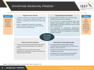 For updated information, please visit www.ibef.orgARUNACHAL PRADESH4
ADVANTAGE ARUNACHAL PRADESH
High Economic Growth
 The GSDP increased at a compound annual growth rate
(CAGR) of 13.34 % between 2005-06 and 2015-16. The
state has considerable mineral reserves that offer huge
potential.
 Due to its topography, the state has varied agro-
climatic conditions suitable for horticulture of flowers
and aromatic and medicinal plants.
Huge Hydropower Potential
 The hilly terrain & abundant rivers make the state a
potential powerhouse of the Northeast.
 As of June 2017, Arunachal Pradesh had a total
installed power generation capacity of 273.84 MW.
Hydro energy (97.45 MW) accounted for around 35.58
percent of this capacity.
 The Department of Hydropower Development,
Arunachal Pradesh, is wholly entrusted with the design,
construction, operation & maintenance of hydropower
projects in the state.
International Trade Opportunities
 The state’s location provides opportunities for
international trade with South Asian countries such as
Myanmar, Bhutan and China.
 Textiles and handicrafts from the state are in demand
in neighbouring countries.
 As of March 2015, value exports of all commodities
from the state were valued at US$ 6.48 million.
Policy and Fiscal Incentives
 The state and central governments offer huge fiscal &
policy incentives for the development of important
sectors.
 In Facilitate & promote growth of the industry,
employment & investment in the state has introduced
State Industrial Policy 2008.
June 2017
Hydropower
generation
installed
capacity:
97.45 MW
Pipeline
100+
projects
having a
generation
capacity of
47,000 MW
for next ten
years
Advantage
Arunachal
Pradesh
Source: Central Electricity Authority, Arunachal Pradesh State Government, CSO
 