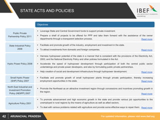 For updated information, please visit www.ibef.orgARUNACHAL PRADESH42
STATE ACTS AND POLICIES
Public Private
Partnership Policy 2011
 Leverage State and Central Government funds to support private investment.
 Prepare a shelf of projects to be offered for PPP and take them forward with the assistance of the owner
departments through a transparent selection process.
 Facilitate and promote growth of the industry, employment and investment in the state.
 To attract investments from domestic and foreign companies.
State Industrial Policy
2008
 Harness hydropower potential of the state in a manner that is consistent with the provisions of the Electricity Act,
2003, and the National Electricity Policy and other policies formulated in the Act.
 Accelerate the speed of hydropower development through participation of both the central public sector
undertakings and private power developers, and also by formulating public private partnerships.
 Help creation of social and development infrastructure through hydropower development.
Hydro Power Policy 2008
Objectives
Agriculture Policy 2001
 To promote advancement and high economic growth in the state and provide various job opportunities to the
unemployed in rural regions by the means of agriculture as well as allied sectors.
 To deal with various problems related with agriculture and provide some effective ways to repair them.
 Facilitate and promote growth of small hydropower plants through private participation, thereby increasing
employment opportunities in the state.
Small Hydro Power
(SHP) Policy 2007
 Promote the Northeast as an attractive investment region through concessions and incentives promoting growth in
the region.
North East Industrial and
Investment Promotion
Policy (NEIIPP) 2007
Read more
Read more
Read more
Read more
Read more
Read more
 