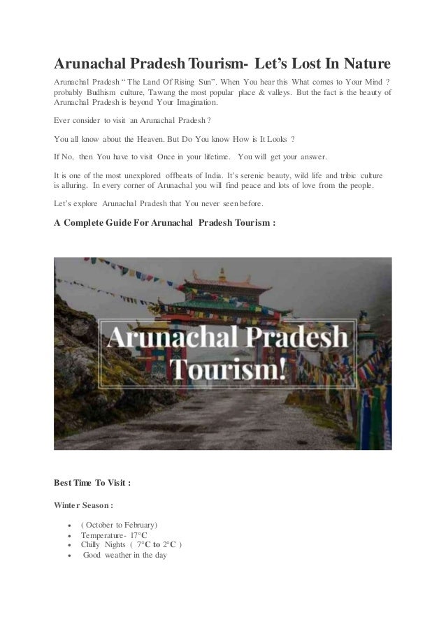 Arunachal Pradesh Tourism- Let’s Lost In Nature
Arunachal Pradesh “ The Land Of Rising Sun”. When You hear this What comes to Your Mind ?
probably Budhism culture, Tawang the most popular place & valleys. But the fact is the beauty of
Arunachal Pradesh is beyond Your Imagination.
Ever consider to visit an Arunachal Pradesh ?
You all know about the Heaven. But Do You know How is It Looks ?
If No, then You have to visit Once in your lifetime. You will get your answer.
It is one of the most unexplored offbeats of India. It’s serenic beauty, wild life and tribic culture
is alluring. In every corner of Arunachal you will find peace and lots of love from the people.
Let’s explore Arunachal Pradesh that You never seen before.
A Complete Guide For Arunachal Pradesh Tourism :
Best Time To Visit :
Winter Season :
 ( October to February)
 Temperature- 17°C
 Chilly Nights ( 7°C to 2°C )
 Good weather in the day
 