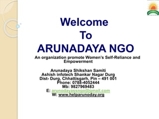 Welcome
To
ARUNADAYA NGO
An organization promote Women’s Self-Reliance and
Empowerment
Arunadaya Shikshan Samiti
Ashish infotech Shankar Nagar Durg
Dist- Durg, Chhattisgarh, Pin – 491 001
Phone: 0788-4052444
Mb: 9827969483
E: arunodayassngo@gmail.com
W: www.helparunoday.org
 