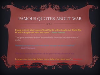 FAMOUS QUOTES ABOUT WAR “ I know not with what weapons World War III will be fought, but  World War IV will be fought with sticks and stones.”-  Albert Einstein.  This quote states the truth of the mankind’s future and the destruction of world.  “ Mankind must put an end to war before war puts an end to mankind.”  -   John F. Kennedy.  This quote state the importance of the peace and the disaster of war.  “ In peace, sons bury their fathers. In war, fathers bury their sons.” –  Herodotus   Herodotus show the importance of the peace by using  a great metaphor comparing the death of son and father. There is nothing more painful for a parent  than burying his child.  