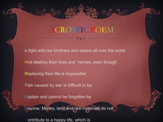 A C R O S T I C   P O E M W e fight with our brothers and sisters all over the world A nd destroy their lives and  homes, even though  R eplacing their life is impossible. P ain caused by war is difficult to be  E xplain and cannot be forgotten by  A nyone. Money, land and raw materials do not C ontribute to a happy life, which is  E arned by living a Peaceful life. 
