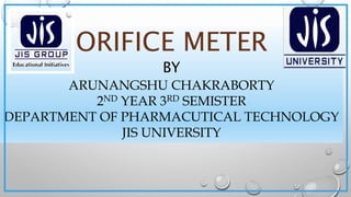 ORIFICE METER
BY
ARUNANGSHU CHAKRABORTY
2ND YEAR 3RD SEMISTER
DEPARTMENT OF PHARMACUTICAL TECHNOLOGY
JIS UNIVERSITY
 