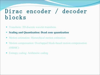 Dirac encoder / decoder blocks Transform: 2D discrete wavelet transform Scaling and Quantization: Dead zone quantization   Motion estimation: Hierarchical motion estimation  Motion compensation: Overlapped block-based motion compensation (OBMC) Entropy coding: Arithmetic coding 