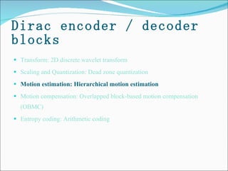 Dirac encoder / decoder blocks Transform: 2D discrete wavelet transform Scaling and Quantization: Dead zone quantization  Motion estimation: Hierarchical motion estimation  Motion compensation: Overlapped block-based motion compensation (OBMC) Entropy coding: Arithmetic coding 