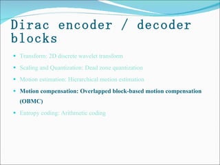 Dirac encoder / decoder blocks Transform: 2D discrete wavelet transform Scaling and Quantization: Dead zone quantization  Motion estimation: Hierarchical motion estimation  Motion compensation: Overlapped block-based motion compensation (OBMC) Entropy coding: Arithmetic coding 
