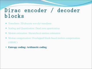 Dirac encoder / decoder blocks Transform: 2D discrete wavelet transform Scaling and Quantization: Dead zone quantization  Motion estimation: Hierarchical motion estimation  Motion compensation: Overlapped block-based motion compensation (OBMC) Entropy coding: Arithmetic coding 