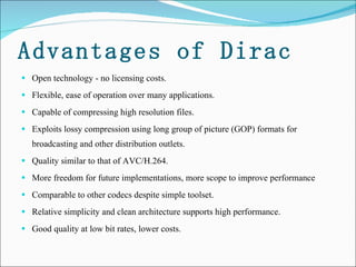 Advantages of Dirac Open technology - no licensing costs.  Flexible, ease of operation over many applications. Capable of compressing high resolution files.  Exploits lossy compression using long group of picture (GOP) formats for broadcasting and other distribution outlets.  Quality similar to that of AVC/H.264.  More freedom for future implementations, more scope to improve performance Comparable to other codecs despite simple toolset. Relative simplicity and clean architecture supports high performance. Good quality at low bit rates, lower costs.  