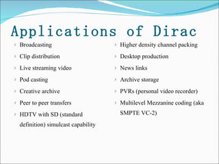 Applications of Dirac Broadcasting  Clip distribution  Live streaming video  Pod casting  Creative archive  Peer to peer transfers  HDTV with SD (standard definition) simulcast capability  Higher density channel packing  Desktop production  News links  Archive storage  PVRs (personal video recorder) Multilevel Mezzanine coding (aka SMPTE VC-2) 