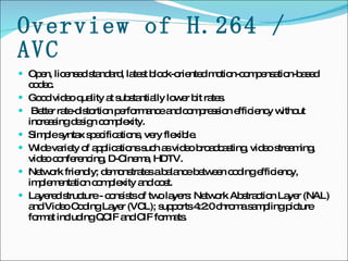 Overview of H.264 / AVC Open, licensed standard, latest block-oriented motion-compensation-based codec.  Good video quality at substantially lower bit rates. Better rate-distortion performance and compression efficiency without increasing design complexity. Simple syntax specifications, very flexible. Wide variety of applications such as video broadcasting, video streaming, video conferencing, D-Cinema, HDTV. Network friendly; demonstrates a balance between coding efficiency, implementation complexity and cost.  Layered structure - consists of two layers: Network Abstraction Layer (NAL) and Video Coding Layer (VCL); supports 4:2:0 chroma sampling picture format including QCIF and CIF formats. 