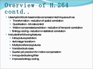 Overview of H.264 contd.. Uses hybrid block based video compression techniques such as: Transformation - reduction of spatial correlation Quantization - bit-rate control Motion compensated prediction - reduction of temporal correlation Entropy coding - reduction in statistical correlation Includes the following features: Intra-picture prediction 4x4 integer transform Multiple reference pictures Variable block sizes Quarter pel precision for motion compensation  In-loop de-blocking filter  Improved entropy coding 
