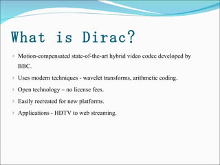 What is Dirac? Motion-compensated state-of-the-art hybrid video codec developed by BBC.  Uses modern techniques - wavelet transforms, arithmetic coding.  Open technology – no license fees.  Easily recreated for new platforms.  Applications - HDTV to web streaming. 