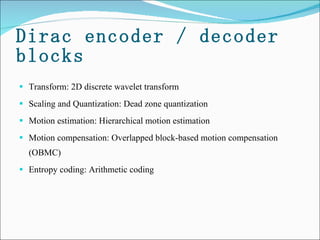 Dirac encoder / decoder blocks Transform: 2D discrete wavelet transform Scaling and Quantization: Dead zone quantization  Motion estimation: Hierarchical motion estimation  Motion compensation: Overlapped block-based motion compensation (OBMC) Entropy coding: Arithmetic coding 