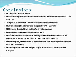 Conclusions Dirac is very comparable to H.264.  Dirac achieves slightly higher compression ratios for lower bitrates than H.264 in case of QCIF sequences. At higher QCIF bitrates both Dirac and H.264 achieve similar compression.  H.264 provides slightly better compression especially for CIF, SD media.  H.264 has slightly better SSIM than Dirac for all the test sequences. H.264 achieves better PSNR and lower MSE than Dirac.  Dirac’s encoder is less complex and fast encoding (about 5-10 minutes) is possible. H.264 takes a longer time (around 25 minutes) to encode the same video sequence. Decoder complexity of Dirac and H.264 is nearly the same. Both codecs require about the same time to perform decoding. Dirac is simple yet robust codec, nearly equaling H.264 in performance, sans the cost of royalty fees.  