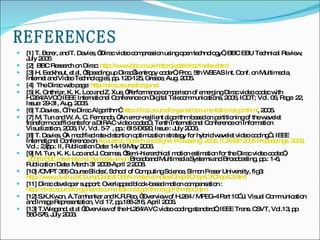 REFERENCES [1] T. Borer, and T. Davies, “Dirac video compression using open technology”, BBC EBU   Technical Review, July 2005 [2]  BBC Research on Dirac:  http:// www.bbc.co.uk/rd/projects/dirac/index.shtml [3] H. Eeckhaut, et al, “Speeding up Dirac’s entropy coder”, Proc. 5th WSEAS Int. Conf. on Multimedia, Internet and Video Technologies, pp. 120-125, Greece, Aug. 2005. [4]  The Dirac web page:  http:// dirac.sourceforge.net [5] K. Onthriar, K. K. Loo and Z. Xue, “Performance comparison of emerging Dirac video codec with H.264/AVC”, IEEE International Conference on Digital Telecommunications, 2006, ICDT; Vol. 06, Page: 22, Issue: 29-31, Aug. 2006.  [6] T.Davies , “The Dirac Algorithm”  http:// dirac.sourceforge.net /documentation/algorithm/ , 2005. [7] M. Tun and W. A. C. Fernando, “An error-resilient algorithm based on partitioning of the wavelet transform coefficients for a DIRAC video codec” , Tenth International Conference on Information Visualization, 2006, IV, Vol. 5-7  , pp.: 615 – 620, Issue : July 2006. [8] T. Davies, “A modified rate-distortion optimization strategy for hybrid wavelet video coding” , IEEE International Conference on  Acoustics, Speech and Signal Processing, 2006. ICASSP 2006 Proceedings. 2006,   Vol.: 2, pp.: II, Publication Date: 14-19 May 2006. [9] M. Tun, K. K. Loo and J. Cosmas, “Semi-hierarchical motion estimation for the Dirac video codec”,   2008 IEEE International Symposium on  Broadband Multimedia Systems and Broadcasting, pp.: 1-6, Publication Date: March 31 2008-April 2 2008. [10] /CMPT 365 Course Slides/, School of Computing Science, Simon Fraser University, fig3:  http://www.cs.sfu.ca/CourseCentral/365/li/material/notes/Chap4/Chap4.3/Chap4.3.html [11] Dirac developer support: Overlapped block-based motion compensation :  http://dirac.sourceforge.net/documentation/algorithm/algorithm/toc.htm [12] S.K.Kwon, A.Tamhankar and K.R.Rao, “Overview of H.264 / MPEG-4 Part 10” J. Visual Communication and Image Representation, Vol 17, pp.186-216, April 2006.  [13] T.Wiegand, et al “Overview of the H.264/AVC video coding standard”, IEEE Trans. CSVT, Vol.13, pp 560-576, July 2003. 