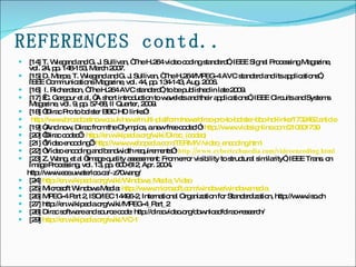 REFERENCES contd.. [14] T. Wiegand and G. J. Sullivan, “The H.264 video coding standard”, IEEE Signal Processing Magazine, vol. 24, pp. 148-153, March 2007. [15] D. Marpe, T. Wiegand and G. J. Sullivan, “The H.264/MPEG-4 AVC standard and its applications”, IEEE Communications Magazine, vol. 44, pp. 134-143, Aug. 2006. [16]  I. Richardson, “The H.264 AVC standard”, to be published in late 2009. [17]  C. Gargour et al, “A short introduction to wavelets and their applications”, IEEE Circuits and Systems Magazine, vol. 9, pp. 57-68, II Quarter, 2009. [18] “Dirac Pro to bolster BBC HD links”:  http://www.broadcastnow.co.uk/news/multi-platform/news/dirac-pro-to-bolster-bbc-hd-links/1732462.article [19] “And now, Dirac from the Olympics, a new free codec!”:  http://www.videsignline.com/210601739 [20] ‘Dirac codec’:  http:// en.wikipedia.org/wiki/Dirac_(codec ) [21] ‘Video encoding’:  http:// www.webopedia.com/TERM/V/video_encoding.html [22] “Video encoding and bandwidth requirements”:   http:// www.cybertechmedia.com/videoencoding.html [23] Z. Wang, et al “Image quality assessment: From error visibility to structural similarity”, IEEE Trans. on Image Processing, vol. 13, pp. 600-612, Apr. 2004.  http://www.ece.uwaterloo.ca/~z70wang/ [24]  http:// en.wikipedia.org/wiki/Windows_Media_Video [25] Microsoft Windows Media:  http://www.microsoft.com/windows/ windowsmedia [26] MPEG-4 Part 2, ISO/IEC 14496-2, International Organization for Standardization, http://www.iso.ch [27] http://en.wikipedia.org/wiki/MPEG-4_Part_2 [28] Dirac software and source code: http://diracvideo.org/download/dirac-research/ [29]  http://en.wikipedia.org/wiki/VC-1 