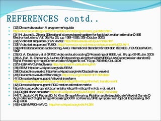 REFERENCES contd.. [30] Dirac video codec - A programmer's guide: http://dirac.sourceforge.net/documentation/code/programmers_guide/toc.htm [31] H. Jia and L. Zhang, “Directional diamond search pattern for fast block motion estimation”, IEE Electronics Letters, Vol. 39, No. 22,  pp. 1581-1583, 30th October 2003. [32] Video test sequences (YUV 4:2:0):  http:// trace.eas.asu.edu/yuv/index.html [33] Video test sequences ITU601:  http://www.cipr.rpi.edu/resource/sequences/itu601.html [34] MPEG–2 advanced audio coding, AAC. International Standard IS 13818–7, ISO/IEC JTC1/SC29 WG11, 1997 [35] G. A. Davidson, et al “ATSC video and audio coding”, Proceedings of IEEE, vol. 94, pp. 60-76, Jan. 2006 [36] A. Puri, X. Chen and A. Luthra, “Video coding using the H.264/MPEG-4 AVC compression standard”, Signal Processing: Image Communication Magazine, vol. 19, pp. 793-849, Oct. 2004 [37] H.264 AVC JM software:  http://iphome.hhi.de/suehring/tml/ [38] SSIM: http://en.wikipedia.org/wiki/SSIM [39] Daubechies wavelet: http://en.wikipedia.org/wiki/Daubechies_wavelet [40] Daubechies wavelet filter design:  http://cnx.org/content/m11159/latest/ [41] Dirac developer support: Wavelet transform:  http://dirac.sourceforge.net/documentation/algorithm/algorithm/wlt_transform.xht [42] Dirac developer support: RDO motion estimation metric: http://dirac.sourceforge.net/documentation/algorithm/algorithm/rdo_mot_est.xht [43] Digital down converter:  http:// en.wikipedia.org/wiki/Digital_down_converter [44] T. Jacob, K. R. Rao and D. N. Kim, “Image Mirroring, Rotation and Interpolation in Wavelet Domain”, Applications of Digital Image Processing XXXII conference, SPIE symposium on Optical Engineering, 2-6 Aug. 2009. [45] H.264/MPEG-4 AVC:  http://en.wikipedia.org/wiki/H.264 