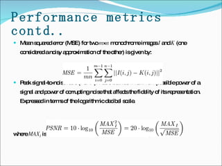 Performance metrics contd.. Mean squared error (MSE) for two  m × n  monochrome images  I  and  K  (one considered a noisy approximation of the other) is given by: Peak signal-to-noise ratio (PSNR): Ratio between maximum possible power of a signal and power of corrupting noise that affects the fidelity of its representation. Expressed in terms of the logarithmic decibel scale. where  MAX I  is the maximum possible pixel value of the image   