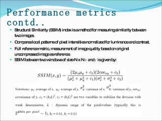 Performance metrics contd.. Structural Similarity (SSIM) index is a method for measuring similarity between two images.  Compares local patterns of pixel intensities normalized for luminance and contrast.  Full reference metric, measurement of image quality based on original uncompressed image as reference. SSIM between two windows of size N x N  x  and  y  is given by: 