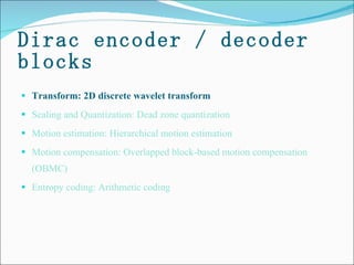 Dirac encoder / decoder blocks Transform: 2D discrete wavelet transform Scaling and Quantization: Dead zone quantization  Motion estimation: Hierarchical motion estimation  Motion compensation: Overlapped block-based motion compensation (OBMC) Entropy coding: Arithmetic coding 