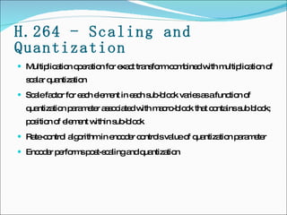 H.264 - Scaling and Quantization Multiplication operation for exact transform combined with multiplication of scalar quantization Scale factor for each element in each sub-block varies as a function of quantization parameter associated with macro-block that contains sub block; position of element within sub-block Rate-control algorithm in encoder controls value of quantization parameter Encoder performs post-scaling and quantization 