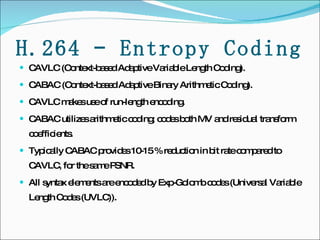 H.264 – Entropy Coding CAVLC (Context-based Adaptive Variable Length Coding). CABAC (Context-based Adaptive Binary Arithmetic Coding).  CAVLC makes use of run-length encoding.  CABAC utilizes arithmetic coding; codes both MV and residual transform coefficients. Typically CABAC provides 10-15 % reduction in bit rate compared to CAVLC, for the same PSNR. All syntax elements are encoded by Exp-Golomb codes (Universal Variable Length Codes (UVLC)). 