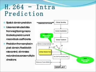 H.264 – Intra Prediction Spatial domain prediction  Uses reconstructed data from neighboring macro-blocks to predict current macro-block coefficients. Prediction from samples in pixel domain; flexible bit-rate control; eliminates redundancies across multiple directions.  