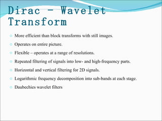 Dirac - Wavelet Transform More efficient than block transforms with still images. Operates on entire picture.  Flexible – operates at a range of resolutions.  Repeated filtering of signals into low- and high-frequency parts.  Horizontal and vertical filtering for 2D signals.  Logarithmic frequency decomposition into sub-bands at each stage.  Daubechies wavelet filters 
