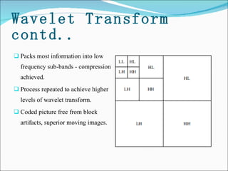 Wavelet Transform contd.. Packs most information into low frequency sub-bands - compression achieved.  Process repeated to achieve higher levels of wavelet transform. Coded picture free from block artifacts, superior moving images.  