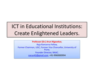 ICT in Educational Institutions:
 Create Enlightened Leaders.
               Professor (Dr.) Arun Nigavekar,
                    Raja Ramanna Fellow,
  Former Chairman, UGC; Former Vice Chancellor, University of
                           Pune;
                   Founder Director, NAAC.
            narun42@gmail.com, +91-9960000994
 