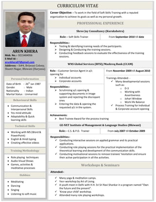 CURRICULUM VITAE
ARUN KHERA
Mob. No.:- 9215404956
E-Mail Id: -
arunkhera07@gmail.com
Address: - St#4, Brijwasi Colony,
Shastri Nagar, Bhiwani (Haryana)
Career Objective: - To work in the field of Soft Skills Training with a reputed
organization to achieve its goals as well as my personal growth.
PROFESSIONAL EXPERIENCE
WNS Global Services (BFSI)/Mashreq Bank (CCAM)
Responsibilities:-
 Scrutinizing a/c opening &
supporting documents in image
system and rejecting the discrepant
ones
 Entering the data & opening the
requested a/c in the system.
Role: - Customer Service Agent in a/c
opening for
 Individual accounts
 Corporate accounts
From November 2009 till August 2010
Trainings Attended: -
 Many developmental sessions
such as:
o D-3
o Working with
Assertiveness
o Johari Window
o Work life Balance
 Process Training for Individual
& Corporate account opening
Achievements:
 Best Trainee Award for the process training
Shree Jay Consultancy (Kurukshetra)
Responsibilities:-
 Testing & Identifying training needs of the participants.
 Designing & Conducting the training sessions.
 Conducting Feedback sessions to evaluate the effectiveness of the training
sessions.
Role: - Soft Skills Trainer From September 2010 till date
GE-NXT Institute of Management & Language Studies (Bhiwani)
Responsibilities:-
 Conducting interactive sessions on applied grammar and its practical
applications.
 Conducting role playing sessions for the practical implementation of the
theoretical learning and development of the communication skills.
 Conducting motivational sessions to remove trainees’ hesitation and ensure
their active participation in all the activities.
Role: - C.S. & P.D. Trainer From July 2007 till October 2009
Workshops & Seminars
 Many yoga & meditation camps.
 Yes+ workshop by Art of Living.
 A youth meet in Delhi with H.H. Sri Sri Ravi Shankar in a program named “Own
the future and the present”.
 ‘Know your child’ workshop.
 Attended many role playing workshops.
Attended:-
Date of Birth : 26th
Jan 1987
Gender : Male
Nationality : Indian
Marital Status : Unmarried
 Communication &
Interpersonal Skills
 Yes mind attitude
 Adaptability & Quick
learning skills
Personal Information
Behavioural Skills
Technical Skills
 Working with MS (Word &
PowerPoint)
 English & Hindi typing
 Creating effective videos
Training Methodology
 Role playing techniques
 Audio-Visual Shows
 Games, activities &
meditative processes
Hobbies
 Meditating
 Dancing
 Singing
 Listening to soft music
 