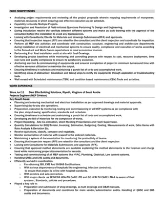 CORE COMPETENCIES
 Analyzing project requirements and reviewing all the project proposals wherein mapping requirements of manpower/
materials resources in which ensuring cost effective execution as per schedule.
 Capability to Handle Multiple Projects.
 Investigation and Resolution of Field-initiated Questions Pertaining To Design and Engineering.
 During installation resolve the conflicts between different systems and make as built drawing with the approval of the
consultant before the installation to avoid any discrepancies.
 Liaising with Consultants/Clients for Materials and drawings Submissions(RFA) and approvals.
 Ensuring that inspection request (RFI) are raised for the consultant and the client inspection and coordinate for inspection.
 Perform all MEP site activities and coordinate with construction, structure, engineering and architecture departments
during installation of electrical and mechanical systems to ensure quality, compliance and execution of works according
to the Consultant and Work Owner expectations in most economical manner.
 Performing Pre/ Post installation audit at site with final Drawings.
 Developing project baselines while monitoring and controlling projects with respect to cost, resource deployment, time
over-runs and quality compliance to ensure its satisfactory execution.
 Anchoring erection & commissioning of equipments and ensured completion of project in minimum turnaround time with
effective resource utilization to maximize the output.
 Ensuring timeliness in schedule and maintaining a punch list of to-do and accomplished work.
 Identifying areas of obstruction/ breakdown and taking steps to rectify the equipments through application of troubleshooting
tools.
 Well versed with Scheduled maintenance (TBM) and condition based maintenance (CBM) Tools and activities.
WORK EXPERIENCE
Since Jun’11 Dani Ellia Building Solutions, Riyadh, Kingdom of Saudi Arabia
Projects Engineer (MEP Division)
Key Result Areas:
 Planning and ensuring mechanical and electrical installation as per approved drawings and material approvals.
 Supervising day-to-day site operations.
 Preparation, execution & monitoring, testing and commissioning of all MEP systems as per compliance with
the plan, shop drawing, specification, standards and schedule.
 Ensuring timeliness in schedule and maintaining a punch list of to-do and accomplished work.
 Developing the Bill of Materials for the completion of works.
 Project Reporting, , Site Co-ordination, Client Meeting-Presentation and Team Supervision.
 Quantity Calculations for BOQ/Tender, Invoicing, Estimation, Budgeting, Costing, Measurements of work, Extra Items with
Rate Analysis & Deviation Etc.
 Receive quotations, classify, compare and negotiate.
 Monitor consumption of material with respect to the ordered materials.
 Maintaining a system of documentation for monitoring the productivity of teams.
 Ensuring that inspection request (RFI) are raised for the consultant and the client inspection
 Liaising with Consultants for Materials Submissions and approvals (RFA).
 Ensuring that approved method statements are available explaining the method statements to the foreman and charge
hand while maintaining proper documentation for records.
 Testing and commissioning of all MEP systems like HVAC, Plumbing, Electrical, Low current systems.
 Handling QHSE and EHS audits and documents.
 Efficiently worked in coordination:
o For obtaining ISO, EMS And OHSAS Certifications.
o With various departments of hospitals like engineering, infection control etc.
to ensure that project is in line with hospital standards.
o With vendors and sub-contractors.
o With major clients as SEIMENS HEALTH CARE LTD and GE HEALTH CARE LTD & is aware of their
systems , Standards, policies and procedures.
 Played a key role in:
o Preparation and submission of shop drawings, as built drawings and O&M manuals.
o Preparation of documents and coordinate for main vendor/subcontractor audits. Handling of QHSE and EHS
audits and documents.
 