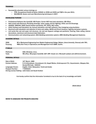TRAININGS
 Successfully attended various trainings on:
o TPM, Occupational Health & Safety (OHSAS )in 2008 and 2009 and TQM in the year 2011.
o ISO,EMS,5S, Kaizen and Lean Manufacturing techniques in 2007.
KNOWLEDGE PURVIEW
 Professional Software like AutoCAD, MS Project, Carrier HAP heat load calculation, MS Office.
 Well versed with Electrical, Plumbing (drainage, water supply and fire fighting), HVAC and Civil Drawings.
 ASHRAE, SMACNA, SASO (Saudi Arabian standards), IPC, NFPA, NEC codes.
 HVAC Cooling Load Calculation (by manual calculation and HAP software), Duct designing using ductilator.
 Electrical Load calculation and selection of wires and cables, MCCB and Circuit breakers, Lighting and power systems.
 civil works like sub and super civil structure, dry and wet Gypsum ceilings and partitions, Flooring, False ceiling ,Interior
decorations, aluminum and structural steel fabrication.
 Communication and networking system, BAS (Building automation system), BMS (Building Management Systems).
ACADEMIC DETAILS
2006 BE in Mechanical Engineering from Mailam Engineering College, Mailam, (Anna University, Chennai) with 78%.
Pursuing MBA (Part Time) in Operations and Management from ISBM, Cochin.
IT SKILLS
Platforms: DOS, Windows, Linux.
Tools: MS office, MS project AutoCAD, SAP, ERP, Oracle 11 I, Microsoft outlook and LAN Environment.
PERSONAL DETAILS
Date of Birth: 10th March, 1985
Contact Address: C/O K.Devadasan, Arunodayam (H), Kappil Mekku, Krishnapuram P.O., Kayamkulam, Alleppey Dist.
Kerala,PIN Code - 690533
Languages Known: English, Hindi, Malayalam, Tamil and Arabic
Passport Number : F 9495223
Driving License Holding : valid Indian and Saudi Arabian
I do hereby confirm that the information furnished is true to the best of my knowledge and belief.
ARUN DAS.D
REFER TO ANNEXURE FOR PROJECTS EXECUTED
 