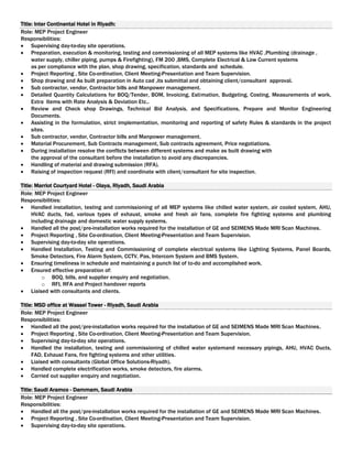 Title: Inter Continental Hotel in Riyadh:
Role: MEP Project Engineer
Responsibilities:
 Supervising day-to-day site operations.
 Preparation, execution & monitoring, testing and commissioning of all MEP systems like HVAC ,Plumbing (drainage ,
water supply, chiller piping, pumps & Firefighting), FM 200 ,BMS, Complete Electrical & Low Current systems
as per compliance with the plan, shop drawing, specification, standards and schedule.
 Project Reporting , Site Co-ordination, Client Meeting-Presentation and Team Supervision.
 Shop drawing and As built preparation in Auto cad ,its submittal and obtaining client/consultant approval.
 Sub contractor, vendor, Contractor bills and Manpower management.
 Detailed Quantity Calculations for BOQ/Tender, BOM, Invoicing, Estimation, Budgeting, Costing, Measurements of work,
Extra Items with Rate Analysis & Deviation Etc..
 Review and Check shop Drawings, Technical Bid Analysis, and Specifications, Prepare and Monitor Engineering
Documents.
 Assisting in the formulation, strict implementation, monitoring and reporting of safety Rules & standards in the project
sites.
 Sub contractor, vendor, Contractor bills and Manpower management.
 Material Procurement, Sub Contracts management, Sub contracts agreement, Price negotiations.
 During installation resolve the conflicts between different systems and make as built drawing with
the approval of the consultant before the installation to avoid any discrepancies.
 Handling of material and drawing submission (RFA).
 Raising of inspection request (RFI) and coordinate with client/consultant for site inspection.
Title: Marriot Courtyard Hotel - Olaya, Riyadh, Saudi Arabia
Role: MEP Project Engineer
Responsibilities:
 Handled installation, testing and commissioning of all MEP systems like chilled water system, air cooled system, AHU,
HVAC ducts, fad, various types of exhaust, smoke and fresh air fans, complete fire fighting systems and plumbing
including drainage and domestic water supply systems.
 Handled all the post/pre-installation works required for the installation of GE and SEIMENS Made MRI Scan Machines.
 Project Reporting , Site Co-ordination, Client Meeting-Presentation and Team Supervision.
 Supervising day-to-day site operations.
 Handled Installation, Testing and Commissioning of complete electrical systems like Lighting Systems, Panel Boards,
Smoke Detectors, Fire Alarm System, CCTV, Pas, Intercom System and BMS System.
 Ensuring timeliness in schedule and maintaining a punch list of to-do and accomplished work.
 Ensured effective preparation of:
o BOQ, bills, and supplier enquiry and negotiation.
o RFI, RFA and Project handover reports
 Liaised with consultants and clients.
Title: MSD office at Wassel Tower - Riyadh, Saudi Arabia
Role: MEP Project Engineer
Responsibilities:
 Handled all the post/pre-installation works required for the installation of GE and SEIMENS Made MRI Scan Machines.
 Project Reporting , Site Co-ordination, Client Meeting-Presentation and Team Supervision.
 Supervising day-to-day site operations.
 Handled the installation, testing and commissioning of chilled water systemand necessary pipings, AHU, HVAC Ducts,
FAD, Exhaust Fans, fire fighting systems and other utilities.
 Liaised with consultants (Global Office Solutions-Riyadh).
 Handled complete electrification works, smoke detectors, fire alarms.
 Carried out supplier enquiry and negotiation.
Title: Saudi Aramco - Dammam, Saudi Arabia
Role: MEP Project Engineer
Responsibilities:
 Handled all the post/pre-installation works required for the installation of GE and SEIMENS Made MRI Scan Machines.
 Project Reporting , Site Co-ordination, Client Meeting-Presentation and Team Supervision.
 Supervising day-to-day site operations.
 