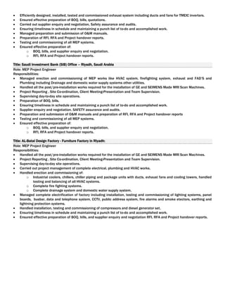  Efficiently designed, installed, tested and commissioned exhaust system including ducts and fans for TMEIC inverters.
 Ensured effective preparation of BOQ, bills, quotations.
 Carried out supplier enquiry and negotiation, Safety assurance and audits.
 Ensuring timeliness in schedule and maintaining a punch list of to-do and accomplished work.
 Managed preparation and submission of O&M manuals.
 Preparation of RFI, RFA and Project handover reports.
 Testing and commissioning of all MEP systems.
 Ensured effective preparation of:
o BOQ, bills, and supplier enquiry and negotiation.
o RFI, RFA and Project handover reports.
Title: Saudi Investment Bank (SIB) Office – Riyadh, Saudi Arabia
Role: MEP Project Engineer
Responsibilities:
 Managed erection and commissioning of MEP works like HVAC system, firefighting system, exhaust and FAD’S and
Plumbing including Drainage and domestic water supply systems other utilities.
 Handled all the post/pre-installation works required for the installation of GE and SEIMENS Made MRI Scan Machines.
 Project Reporting , Site Co-ordination, Client Meeting-Presentation and Team Supervision.
 Supervising day-to-day site operations.
 Preparation of BOQ, bills.
 Ensuring timeliness in schedule and maintaining a punch list of to-do and accomplished work.
 Supplier enquiry and negotiation. SAFETY assurance and audits.
 Preparation and submission of O&M manuals and preparation of RFI, RFA and Project handover reports
 Testing and commissioning of all MEP systems.
 Ensured effective preparation of:
o BOQ, bills, and supplier enquiry and negotiation.
o RFI, RFA and Project handover reports.
Title: AL-Batal Design Factory - Furniture Factory in Riyadh:
Role: MEP Project Engineer
Responsibilities:
 Handled all the post/pre-installation works required for the installation of GE and SEIMENS Made MRI Scan Machines.
 Project Reporting , Site Co-ordination, Client Meeting-Presentation and Team Supervision.
 Supervising day-to-day site operations.
 Carried out project management of complete electrical, plumbing and HVAC works.
 Handled erection and commissioning of:
o Industrial coolers, chillers, chiller piping and package units with ducts, exhaust fans and cooling towers, handled
testing and balancing of all HVAC systems.
o Complete fire fighting systems.
o Complete drainage system and domestic water supply system.
 Managed complete electrification of factory including installation, testing and commissioning of lighting systems, panel
boards, busbar, data and telephone system, CCTV, public address system, fire alarms and smoke etectors, earthing and
lightning protection systems.
 Handled installation, testing and commissioning of compressors and diesel generator set.
 Ensuring timeliness in schedule and maintaining a punch list of to-do and accomplished work.
 Ensured effective preparation of BOQ, bills, and supplier enquiry and negotiation RFI, RFA and Project handover reports.
 