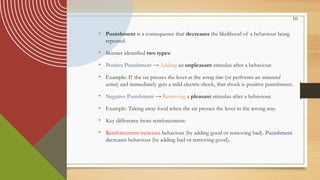 10
• Punishment is a consequence that decreases the likelihood of a behaviour being
repeated.
• Skinner identified two types:
• Positive Punishment → Adding an unpleasant stimulus after a behaviour.
• Example: If the rat presses the lever at the wrong time (or performs an unwanted
action) and immediately gets a mild electric shock, that shock is positive punishment.
• Negative Punishment → Removing a pleasant stimulus after a behaviour.
• Example: Taking away food when the rat presses the lever in the wrong way.
• Key difference from reinforcement:
• Reinforcement increases behaviour (by adding good or removing bad). Punishment
decreases behaviour (by adding bad or removing good).
 