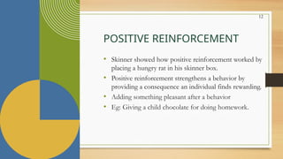 12
POSITIVE REINFORCEMENT
• Skinner showed how positive reinforcement worked by
placing a hungry rat in his skinner box.
• Positive reinforcement strengthens a behavior by
providing a consequence an individual finds rewarding.
• Adding something pleasant after a behavior
• Eg: Giving a child chocolate for doing homework.
 
