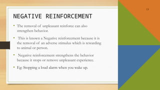 13
NEGATIVE REINFORCEMENT
• The removal of unpleasant reinforce can also
strengthen behavior.
• This is known a Negative reinforcement because it is
the removal of an adverse stimulus which is rewarding
to animal or person.
• Negative reinforcement strengthens the behavior
because it stops or remove unpleasant experience.
• Eg: Stopping a loud alarm when you wake up.
 