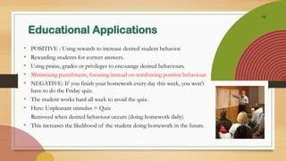 16
Educational Applications
• POSITIVE : Using rewards to increase desired student behavior.
• Rewarding students for correct answers.
• Using praise, grades or privileges to encourage desired behaviours.
• Minimizing punishment, focusing instead on reinforcing positive behaviour.
• NEGATIVE: If you finish your homework every day this week, you won’t
have to do the Friday quiz.
• The student works hard all week to avoid the quiz.
• Here: Unpleasant stimulus = Quiz
Removed when desired behaviour occurs (doing homework daily)
• This increases the likelihood of the student doing homework in the future.
 