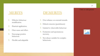 17
MERITS DEMERITS
1. Effective behaviour
modification.
2. Practical application.
3. Clear cause and effect.
4. Encourage positive
behaviour.
5. Flexible and adaptable
1. Over reliance on external rewards.
2. Ethical concerns (punishment)
3. Limited to observable behaviour
4. Extinction and spontaneous
recovery.
5. Not always suitable for complex
behaviours.
Click to add picture
 
