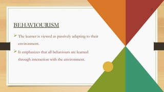 2
BEHAVIOURISM
 The learner is viewed as passively adapting to their
environment.
 It emphasizes that all behaviours are learned
through interaction with the environment.
 