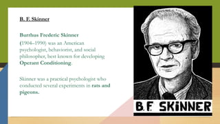 B. F. Skinner
Burrhus Frederic Skinner
(1904–1990) was an American
psychologist, behaviorist, and social
philosopher, best known for developing
Operant Conditioning.
Skinner was a practical psychologist who
conducted several experiments in rats and
pigeons.
 