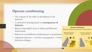 6
Operant conditioning
• The concept of the reflex in description of the
behavior.
• A method of learning based on consequences of
behavior.
• Built on Thorndike’s Law of Effect and Watson’s
behaviorism.
• Behaviour is modified by reinforcement or punishment
• Organism Operates → receives consequences → future
behaviour changes
 