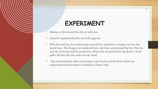7
EXPERIMENT
• Skinner at first tested this theory with rats.
• Later he experimented the test with pigeons.
• With bar and tray, he constructed a puzzle box and drove a hungry rat into the
puzzle box. The hungry rat wandered here and there and pushed the bar. The bar
and the food tray had its connection. When the rat pushed the bar down a food
pellet fell into the tray and it ate the food.
• The rat learned the task of pressing to get food on needs from which can
understand reinforcement is needed to achieve task.
 