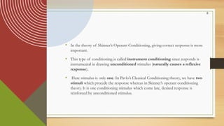 8
• In the theory of Skinner’s Operant Conditioning, giving correct response is more
important.
• This type of conditioning is called instrument conditioning since responds is
instrumental in drawing unconditioned stimulus (naturally causes a reflexive
response).
• Here stimulus is only one. In Pavlo’s Classical Conditioning theory, we have two
stimuli which precede the response whereas in Skinner’s operant conditioning
theory. It is one conditioning stimulus which come late, desired response is
reinforced by unconditioned stimulus.
 