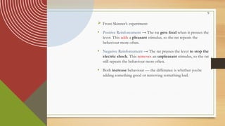 9
 From Skinner’s experiment:
• Positive Reinforcement → The rat gets food when it presses the
lever. This adds a pleasant stimulus, so the rat repeats the
behaviour more often.
• Negative Reinforcement → The rat presses the lever to stop the
electric shock. This removes an unpleasant stimulus, so the rat
still repeats the behaviour more often.
• Both increase behaviour — the difference is whether you’re
adding something good or removing something bad.
 