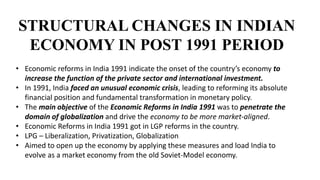 STRUCTURAL CHANGES IN INDIAN
ECONOMY IN POST 1991 PERIOD
• Economic reforms in India 1991 indicate the onset of the country’s economy to
increase the function of the private sector and international investment.
• In 1991, India faced an unusual economic crisis, leading to reforming its absolute
financial position and fundamental transformation in monetary policy.
• The main objective of the Economic Reforms in India 1991 was to penetrate the
domain of globalization and drive the economy to be more market-aligned.
• Economic Reforms in India 1991 got in LGP reforms in the country.
• LPG – Liberalization, Privatization, Globalization
• Aimed to open up the economy by applying these measures and load India to
evolve as a market economy from the old Soviet-Model economy.
 