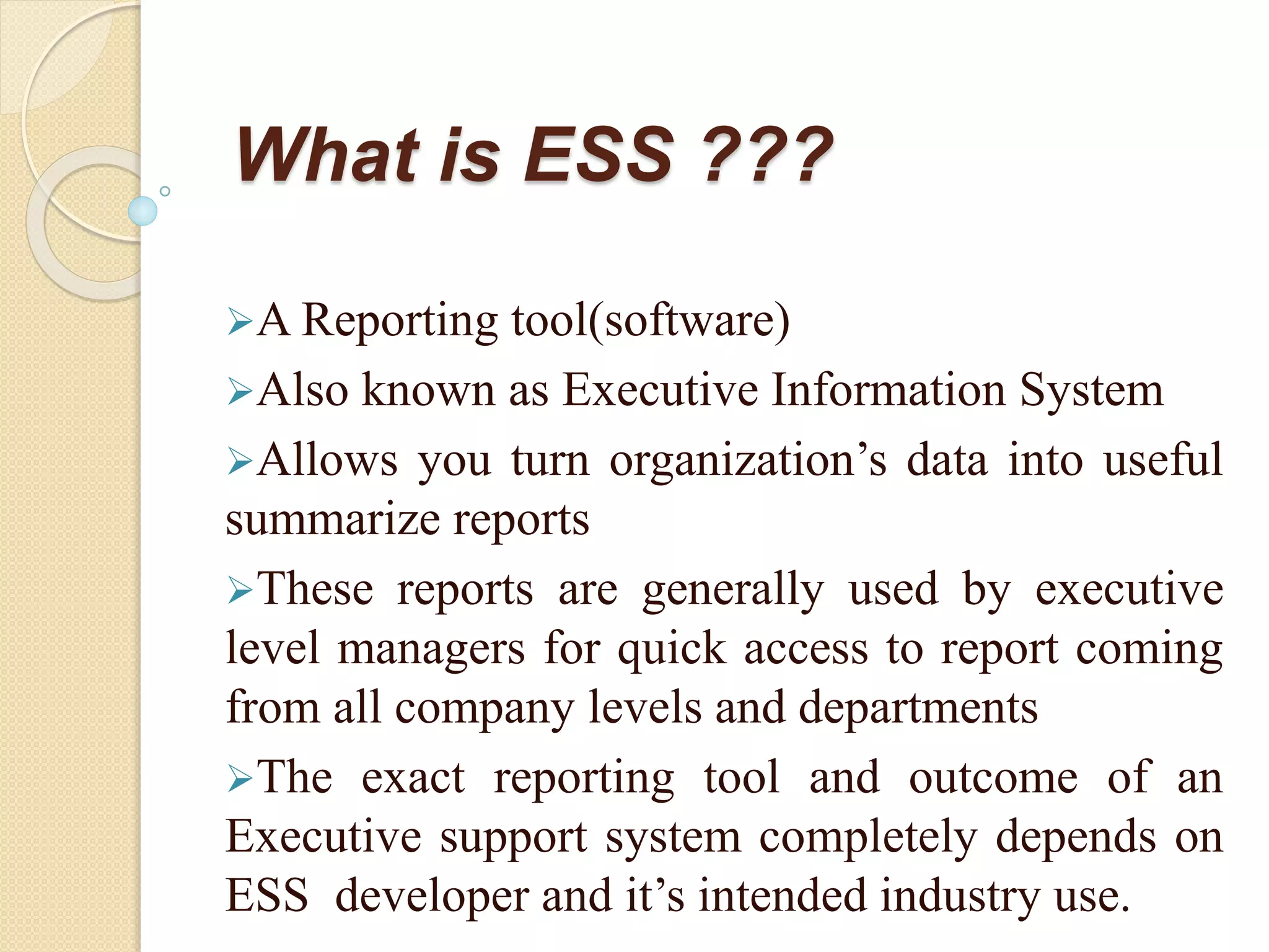 What is ESS ???
A Reporting tool(software)
Also known as Executive Information System
Allows you turn organization’s data into useful
summarize reports
These reports are generally used by executive
level managers for quick access to report coming
from all company levels and departments
The exact reporting tool and outcome of an
Executive support system completely depends on
ESS developer and it’s intended industry use.
 