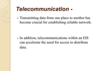 Telecommunication -
 Transmitting data from one place to another has
become crucial for establishing reliable network.
 In addition, telecommunications within an EIS
can accelerate the need for access to distribute
data.
 